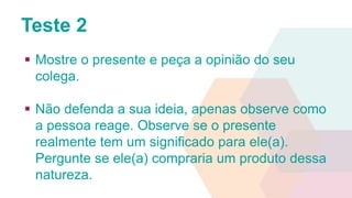 Teste 2 
 Mostre o presente e peça a opinião do seu 
colega. 
 Não defenda a sua ideia, apenas observe como 
a pessoa reage. Observe se o presente 
realmente tem um significado para ele(a). 
Pergunte se ele(a) compraria um produto dessa 
natureza. 
 