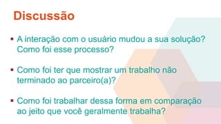 Discussão 
 A interação com o usuário mudou a sua solução? 
Como foi esse processo? 
 Como foi ter que mostrar um trabalho não 
terminado ao parceiro(a)? 
 Como foi trabalhar dessa forma em comparação 
ao jeito que você geralmente trabalha? 
 