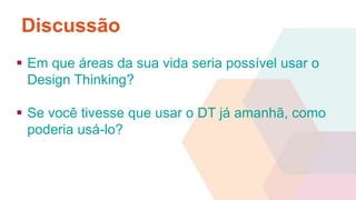 Discussão 
 Em que áreas da sua vida seria possível usar o 
Design Thinking? 
 Se você tivesse que usar o DT já amanhã, como 
poderia usá-lo? 
