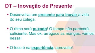 DT – Inovação de Presente 
 Desenvolva um presente para inovar a vida 
do seu colega. 
 O ritmo será puxado! O tempo não parecerá 
suficiente. Mas ok, arregace as mangas, vamos 
nessa! 
 O foco é na experiência: aproveite! 
 