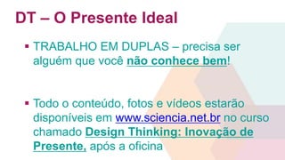 DT – O Presente Ideal 
 TRABALHO EM DUPLAS – precisa ser 
alguém que você não conhece bem! 
 Todo o conteúdo, fotos e vídeos estarão 
disponíveis em www.sciencia.net.br no curso 
chamado Design Thinking: Inovação de 
Presente, após a oficina 
 