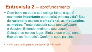 Entrevista 2 – aprofundamento
 Com base no que o seu colega falou, o que é
realmente importante para ele(a) em sua vida? Saia
do racional e explore o emocional, as motivações,
os medos. Tente descobrir suas necessidades
e desejos. Entenda melhor o seu usuário.
Coloque-se no seu lugar. Sinta o que ele(a) sente.
Explore os “porquês”. Confirme seus palpites.
 4 min para cada pessoa da dupla!! (8 min total)
 