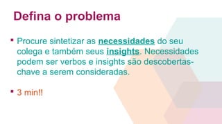 Defina o problema
 Procure sintetizar as necessidades do seu
colega e também seus insights. Necessidades
podem ser verbos e insights são descobertas-
chave a serem consideradas.
 3 min!!
 