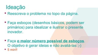 Ideação
 Reescreva o problema no topo da página.
 Faça esboços (desenhos básicos, podem ser
primários) para idealizar e ilustrar o presente
inovador.
 Faça o maior número possível de esboços.
O objetivo é gerar ideias e não avaliá-las ;-)
 5 min!!
 