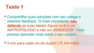 Teste 1
 Compartilhe suas soluções com seu colega e
obtenha feedback. O mais importante: não
defenda as suas ideias! Agora você é um
ANTROPÓLOGO e não um VENDEDOR. Você
precisa aprender mais sobre o seu usuário.
 5 min para cada um da dupla!! (10 min total)
 