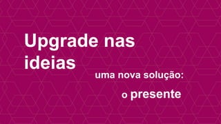 Upgrade nas
ideias
uma nova solução:
o presente
 