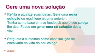 Gere uma nova solução
 Reflita e atualize suas ideias. Gere uma nova
solução ou modifique alguma anterior.
Tenha como base o novo feedback que o seu colega
lhe deu. Foque em gerar uma só solução desta
vez.
 Pergunte a si mesmo como essa solução se
encaixaria na vida do seu colega.
 3 min!!
 