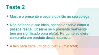 Teste 2
 Mostre o presente e peça a opinião ao seu colega.
 Não defenda a sua ideia, apenas observe como a
pessoa reage. Observe se o presente realmente
tem um significado para ele(a). Pergunte se ele(a)
compraria um produto desta natureza.
 4 min para cada um da dupla!! (8 min total)
 