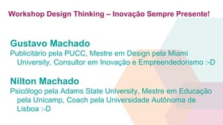 Workshop Design Thinking – Inovação Sempre Presente!
Gustavo Machado
Publicitário pela PUCC, Mestre em Design pela Miami
University, Consultor em Inovação e Empreendedorismo :-D
Nilton Machado
Psicólogo pela Adams State University, Mestre em Educação
pela Unicamp, Coach pela Universidade Autônoma de
Lisboa :-D
 