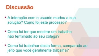 Discussão
 A interação com o usuário mudou a sua
solução? Como foi este processo?
 Como foi ter que mostrar um trabalho
não terminado ao seu colega?
 Como foi trabalhar desta forma, comparado ao
jeito que você geralmente trabalha?
 