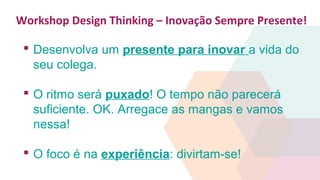 Workshop Design Thinking – Inovação Sempre Presente!
 Desenvolva um presente para inovar a vida do
seu colega.
 O ritmo será puxado! O tempo não parecerá
suficiente. OK. Arregace as mangas e vamos
nessa!
 O foco é na experiência: divirtam-se!
 