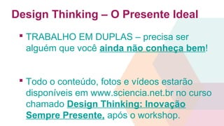 Design Thinking – O Presente Ideal
 TRABALHO EM DUPLAS – precisa ser
alguém que você ainda não conheça bem!
 Todo o conteúdo, fotos e vídeos estarão
disponíveis em www.sciencia.net.br no curso
chamado Design Thinking: Inovação
Sempre Presente, após o workshop.
 