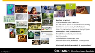 Das	
  habe	
  ich	
  gelernt	
  
                                          Studium	
  Informa.k	
  an	
  der	
  TU	
  Karlsruhe	
  
                                          Seit	
  1998	
  in	
  der	
  IT-­‐Branche	
  in	
  unterschiedlichen	
  Rollen	
  tä.g	
  
                                          GestalArainer,	
  Business	
  Coach,	
  Reiss	
  Proﬁle	
  Master	
  
                                          Design	
  Thinking	
  Coach	
  und	
  Dozent	
  an	
  der	
  d.school	
  Potsdam	
  
                                          Und	
  was	
  mich	
  sonst	
  noch	
  interessiert	
  
                                          Meine	
  Kinder,	
  meine	
  Familie,	
  meine	
  Freunde	
  
                                          Die	
  Welt	
  entdecken	
  
                                          Trompete	
  spielen	
  und	
  Miles	
  Davis	
  hören	
  
                                          Schreiben,	
  Lesen,	
  Tanzen,	
  Nachdenken,	
  Erzählen,	
  Zuhören	
  
                                          	
  
                                          Was	
  braucht	
  Veränderung,	
  damit	
  sie	
  passieren	
  kann?	
  



© SAP 2013 | AG. All rights reserved.
   ©  2013 SAP 2                        ÜBER	
  MICH.	
  Menschen.	
  Ideen.	
  Resultate.	
                       Public              2
 