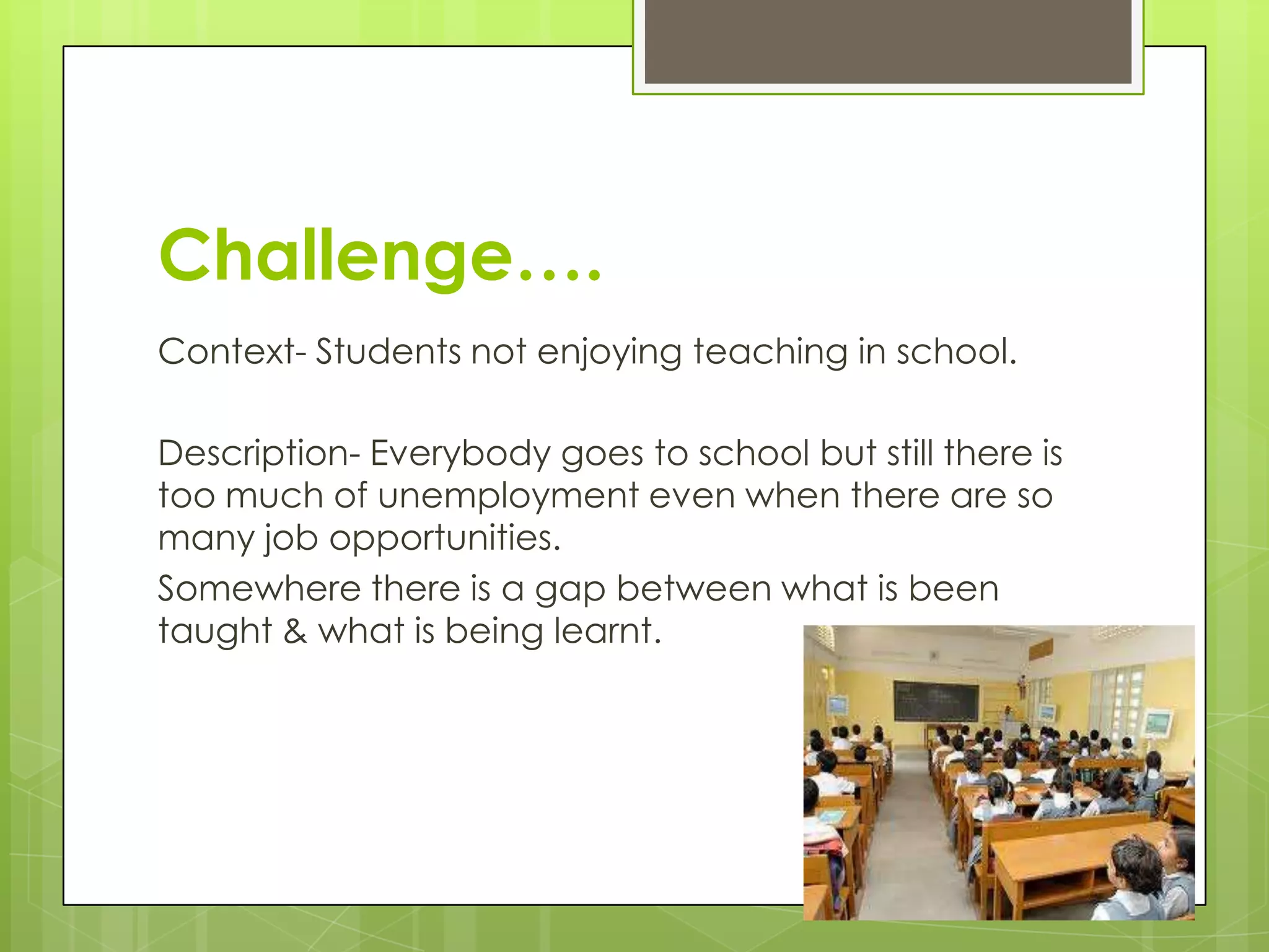 Challenge….
Context- Students not enjoying teaching in school.
Description- Everybody goes to school but still there is
too much of unemployment even when there are so
many job opportunities.
Somewhere there is a gap between what is been
taught & what is being learnt.
 