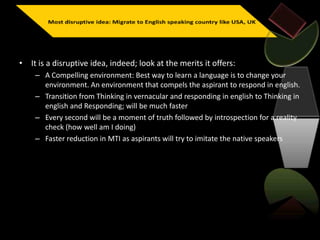 • It is a disruptive idea, indeed; look at the merits it offers:
– A Compelling environment: Best way to learn a language is to change your
environment. An environment that compels the aspirant to respond in english.
– Transition from Thinking in vernacular and responding in english to Thinking in
english and Responding; will be much faster
– Every second will be a moment of truth followed by introspection for a reality
check (how well am I doing)
– Faster reduction in MTI as aspirants will try to imitate the native speakers
 