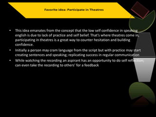 • This idea emanates from the concept that the low self confidence in speaking
english is due to lack of practice and self belief. That’s where theatres come in,
participating in theatres is a great way to counter hesitation and building
confidence.
• Initially a person may cram language from the script but with practice may start
creating sentences and speaking; replicating success in regular communication
• While watching the recording an aspirant has an opportunity to do self reflection;
can even take the recording to others’ for a feedback
 