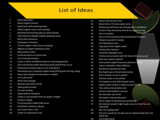 1. Read news paper
2. Watch English channel
3. Read ticker while watching news
4. Watch english movies with subtitles
5. Download self learning apps on smart phones
6. Take help from Rapidex english speaking course
7. Write short sentences
8. Participate in theatres
9. Think in english rather than translating
10. Migrate to english speaking country
11. Read articles online
12. Enroll yourself to an online class
13. Join a training institute
14. Invest on Wren and Martin book for improving grammar
15. Give commentary while watching anyone performing an act
16. Download translation app on your Smartphone
17. Download Lyrics of popular english songs (POP genre) and sing along
18. Keep a pet and give all instructions in english
19. Join a call center
20. Write short passage
21. Become story teller to kids
22. Video graph yourself
23. Do news reading
24. Speak without hesitation
25. Create a rule amongst fronts to speak in english
26. Gossip in english
27. Enroll yourself to ANN COOK series
28. Join British / American library
29. Join Toast maters’ club
30. Create an interaction script
31. Watch Peter Russell show
32. Watch Dora / Thomas engine series
33. Reward yourself when you feel growth in confidence
34. Enroll to Tata Interactive channel for quick learning
35. Hire a translator
36. Join an intensive personality development program
37. Teleport yourself to Canada
38. Join Elementary class
39. Copy best of the English orator
40. Imitate Jason Statham
41. Subscribe talkenglish.com
42. Practice pronunciation with the help of Dictionary.com
43. Slow your speed of speech
44. Carry pocket english dictionary wherever you go
45. Listen to Westlife / Robin Williams
46. Buy Barron educational series
47. Buy English guru CD pack and practice
48. Don’t hesitate no one is perfect
49. Practice makes a man perfect
50. Try singing in a pub with Karaoke series
51. Explain movie review in english to your GF/ BF
52. Take online pronunciation test
53. Ask your best buddy to rate you
54. Join domestic call center
55. Participate in group discussion
56. Ask an expert to evaluate you periodically
57. Be motivate; people might laugh at you but hey! You are
improving
58. Get into reading habit
59. Pick any 5 words for the day and try implementing them the
whole day
60. Use simple words
 