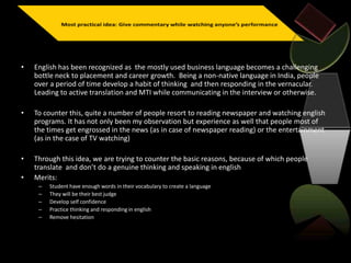 • English has been recognized as the mostly used business language becomes a challenging
bottle neck to placement and career growth. Being a non-native language in India, people
over a period of time develop a habit of thinking and then responding in the vernacular.
Leading to active translation and MTI while communicating in the interview or otherwise.
• To counter this, quite a number of people resort to reading newspaper and watching english
programs. It has not only been my observation but experience as well that people most of
the times get engrossed in the news (as in case of newspaper reading) or the entertainment
(as in the case of TV watching)
• Through this idea, we are trying to counter the basic reasons, because of which people
translate and don’t do a genuine thinking and speaking in english
• Merits:
– Student have enough words in their vocabulary to create a language
– They will be their best judge
– Develop self confidence
– Practice thinking and responding in english
– Remove hesitation
 