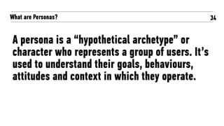 What are Personas?
A persona is a “hypothetical archetype” or
character who represents a group of users. It’s
used to understand their goals, behaviours,
attitudes and context in which they operate.
34
 