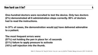 4
One-hundred doctors were recruited to test the device. Only two doctors
(2%) demonstrated all 6 administration steps correctly. 95% of doctors
had to read the instructions.
In 37% of cases, the demonstration would not have delivered adrenaline
to a patient.
The most frequent errors were:
(57%) not holding the pen in place for >5 seconds
(21%) failure to apply pressure to activate
(16%) self-injection into the thumb.
Mehr S, Robinson M, Tang M. Doctor: how do I use my EpiPen? Pediatr Allergy Immunol. 2007;18:448–452
How hard can it be?
 