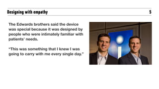 5
The Edwards brothers said the device
was special because it was designed by
people who were intimately familiar with
patients’ needs.
“This was something that I knew I was
going to carry with me every single day.”
Designing with empathy
 