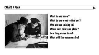56CREATE A PLAN
What do we know?
What do we want to ﬁnd out?
Who are we talking to?
Where will this take place?
How long do we have?
What will the outcomes be?
 