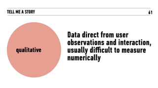 61TELL ME A STORY
Data direct from user
observations and interaction,
usually diﬃcult to measure
numerically
qualitative
 