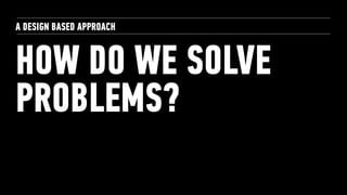 HOW DO WE SOLVE
PROBLEMS?
A DESIGN BASED APPROACH
 