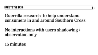 81BACK TO THE TASK
Guerrilla research to help understand
consumers in and around Southern Cross
No interactions with users shadowing /
observation only
15 minutes
 