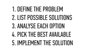 1. DEFINE THE PROBLEM
2. LIST POSSIBLE SOLUTIONS
3. ANALYSE EACH OPTION
4. PICK THE BEST AVAILABLE
5. IMPLEMENT THE SOLUTION
 