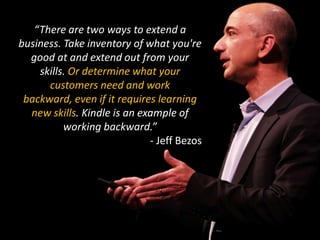 “There are two ways to extend a business. Take inventory of what you're good at and extend out from your skills. Or determine what your customers need and work backward, even if it requires learning new skills.Kindle is an example of working backward.”- Jeff Bezos