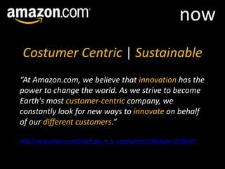 nowCostumer Centric | Sustainable“At Amazon.com, we believe that innovation has the power to change the world. As we strive to become Earth's most customer-centric company, we constantly look for new ways to innovate on behalf of our different customers.”http://www.amazon.com/b/ref=gw_m_b_corpres?ie=UTF8&node=13786321
