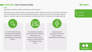 Methode: User Camera Study
Ziel:
Tatsächliches Nutzerverhalten beobachten und analysieren.
Potenzielle Nutzer dokumentieren ihre Eindrücke und ihr Verhalten visuell (z.B. mit einem Smartphone
oder einer Kamera) über einen fest definierten Zeitraum, während sie sich mit der Problemstellung
befassen. Dadurch zeigt sich das tatsächliche Verhalten der Nutzer im Kontext der Problemstellung.
Für die Problemstellung
eine relevante Zielgruppe
identifizieren und daraus
eine geeignete Testgruppe
wählen.
Visuelle Dokumentation
der persönlichen Eindrücke,
Erfahrungen und
Kommentare der Nutzer,
welche in Verbindung mit
der Problemstellung
stehen.
Auswertung der
generierten Fotos und
Videos sowie der
zugehörigen Kommentare.
Variabel
Variabel
Verstehen
 