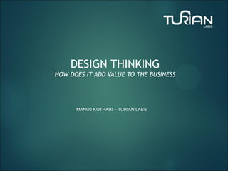DESIGN THINKING
HOW DOES IT ADD VALUE TO THE BUSINESS
MANOJ KOTHARI – TURIAN LABS
 
