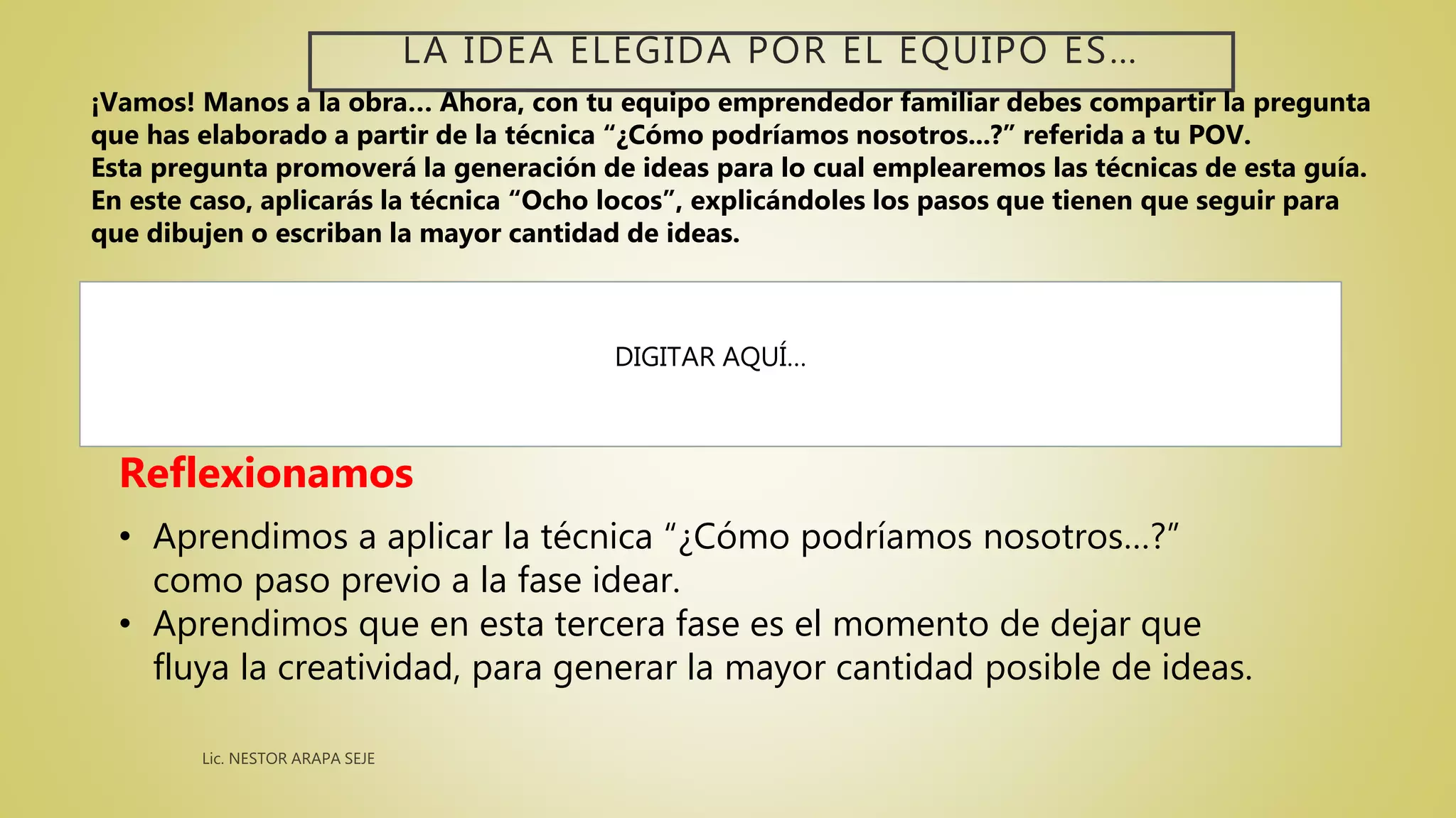 LA IDEA ELEGIDA POR EL EQUIPO ES…
DIGITAR AQUÍ…
Reflexionamos
• Aprendimos a aplicar la técnica “¿Cómo podríamos nosotros…?”
como paso previo a la fase idear.
• Aprendimos que en esta tercera fase es el momento de dejar que
fluya la creatividad, para generar la mayor cantidad posible de ideas.
¡Vamos! Manos a la obra… Ahora, con tu equipo emprendedor familiar debes compartir la pregunta
que has elaborado a partir de la técnica “¿Cómo podríamos nosotros...?” referida a tu POV.
Esta pregunta promoverá la generación de ideas para lo cual emplearemos las técnicas de esta guía.
En este caso, aplicarás la técnica “Ocho locos”, explicándoles los pasos que tienen que seguir para
que dibujen o escriban la mayor cantidad de ideas.
 