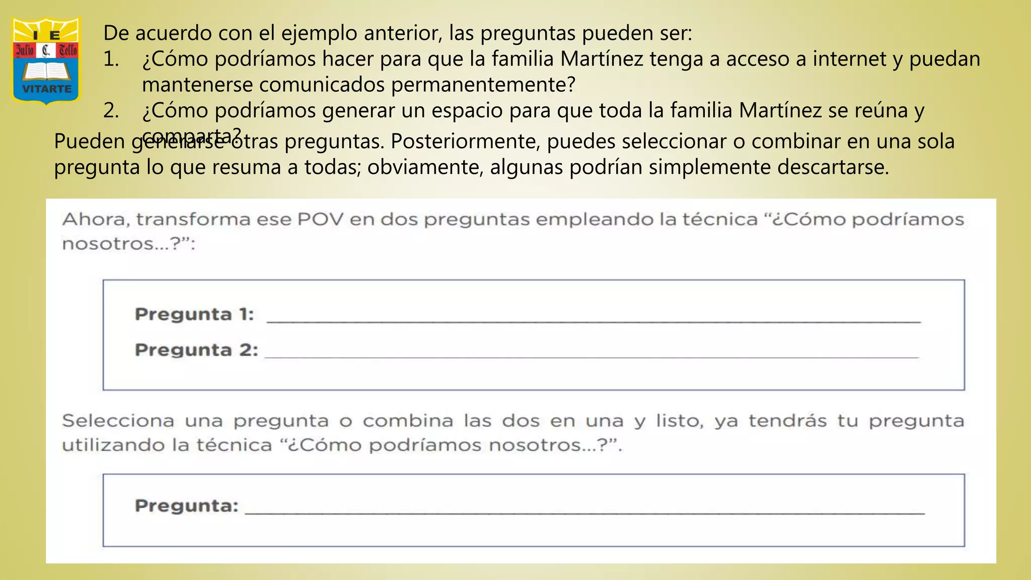 De acuerdo con el ejemplo anterior, las preguntas pueden ser:
1. ¿Cómo podríamos hacer para que la familia Martínez tenga a acceso a internet y puedan
mantenerse comunicados permanentemente?
2. ¿Cómo podríamos generar un espacio para que toda la familia Martínez se reúna y
comparta?Pueden generarse otras preguntas. Posteriormente, puedes seleccionar o combinar en una sola
pregunta lo que resuma a todas; obviamente, algunas podrían simplemente descartarse.
 