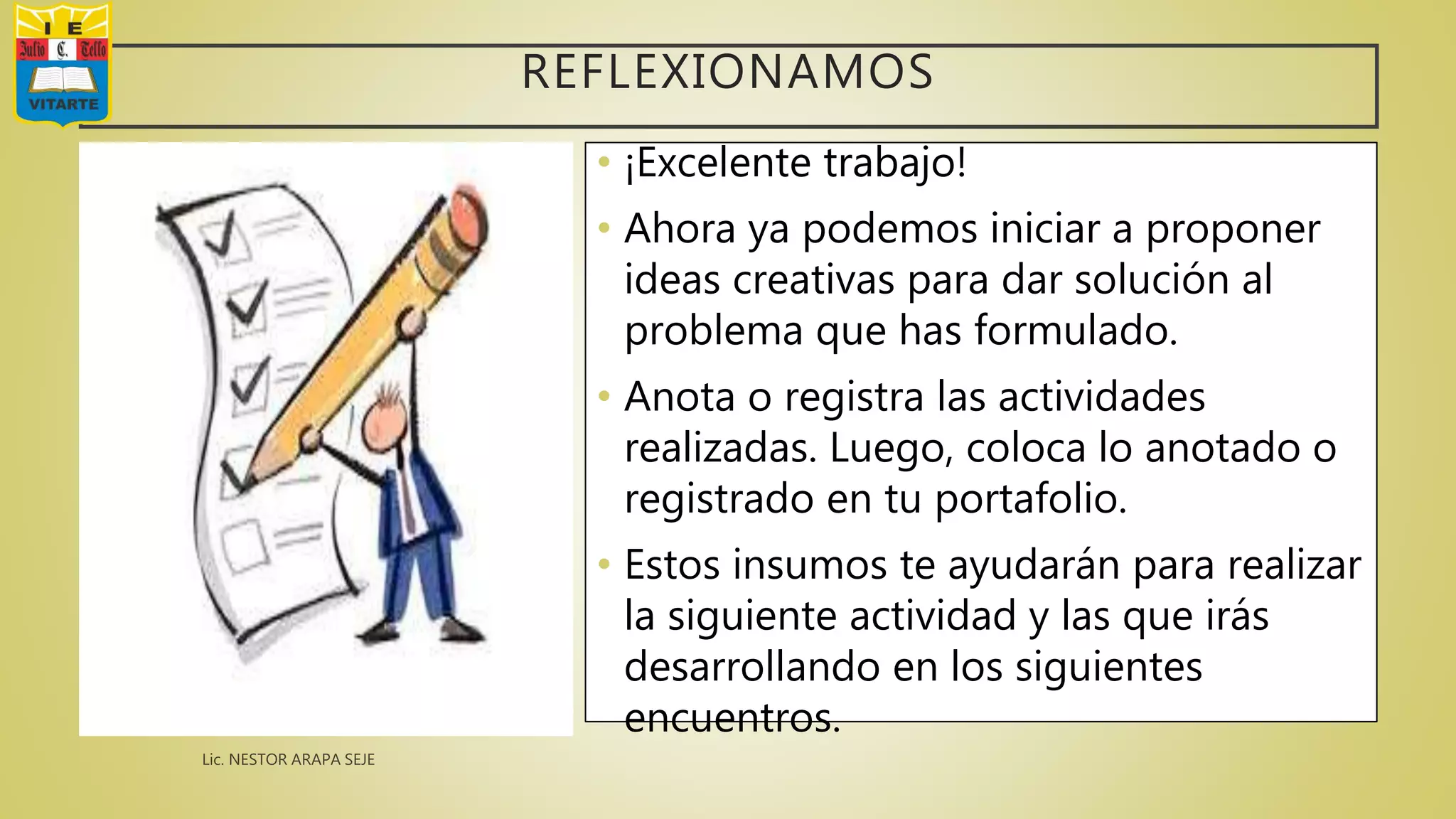 REFLEXIONAMOS
• ¡Excelente trabajo!
• Ahora ya podemos iniciar a proponer
ideas creativas para dar solución al
problema que has formulado.
• Anota o registra las actividades
realizadas. Luego, coloca lo anotado o
registrado en tu portafolio.
• Estos insumos te ayudarán para realizar
la siguiente actividad y las que irás
desarrollando en los siguientes
encuentros.
 