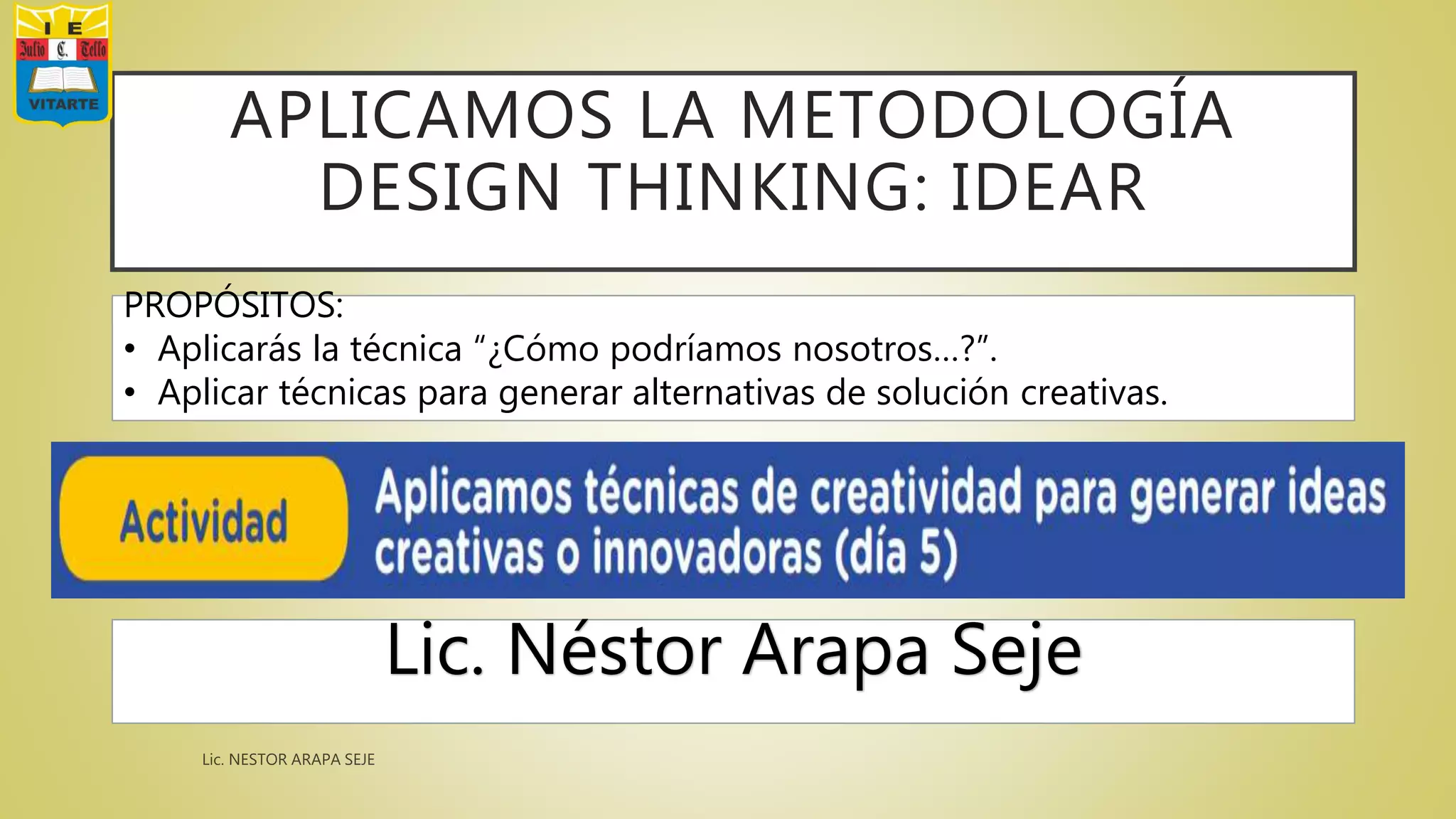 APLICAMOS LA METODOLOGÍA
DESIGN THINKING: IDEAR
Lic. Néstor Arapa Seje
PROPÓSITOS:
• Aplicarás la técnica “¿Cómo podríamos nosotros…?”.
• Aplicar técnicas para generar alternativas de solución creativas.
 