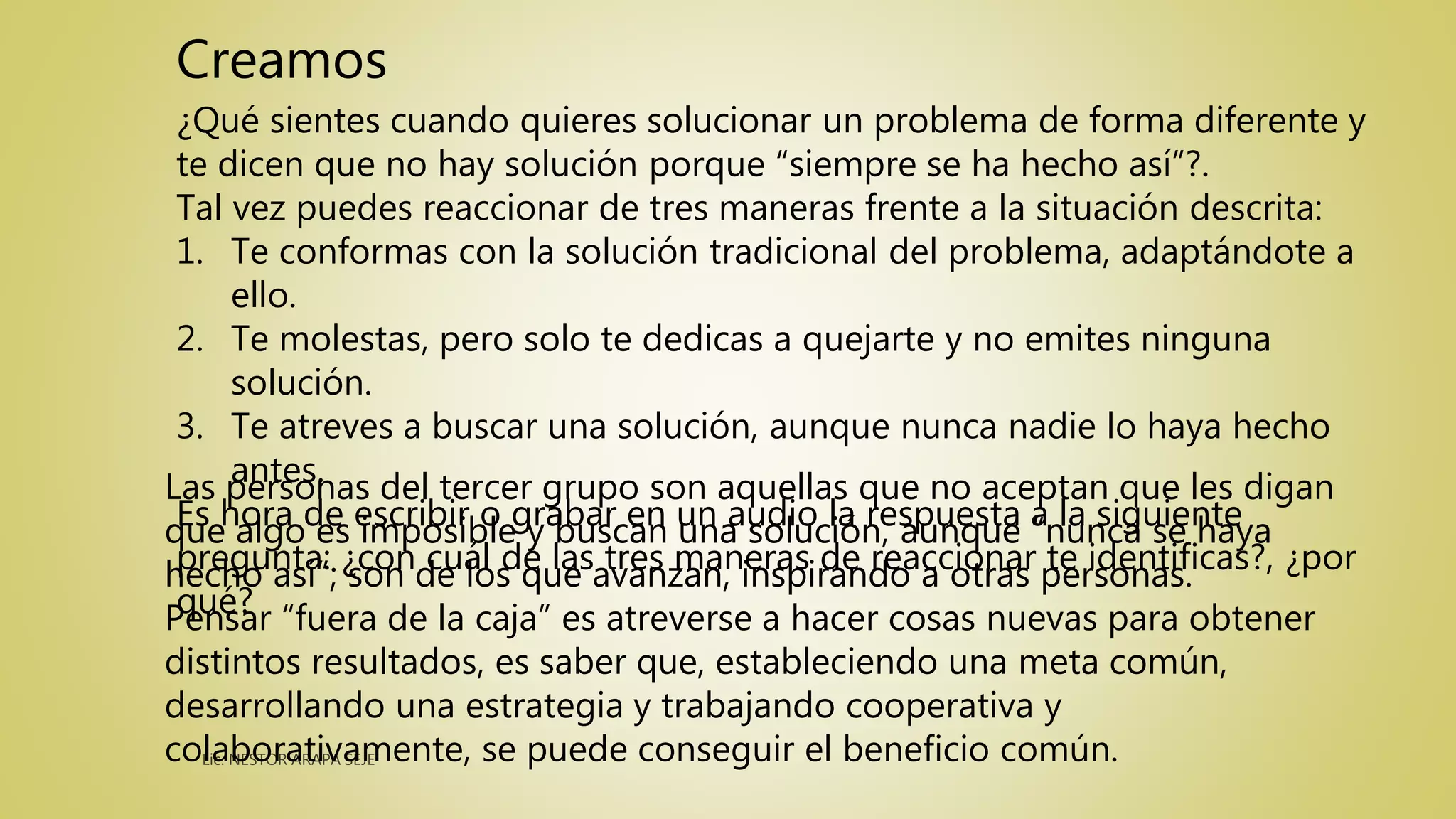 ¿Qué sientes cuando quieres solucionar un problema de forma diferente y
te dicen que no hay solución porque “siempre se ha hecho así”?.
Tal vez puedes reaccionar de tres maneras frente a la situación descrita:
1. Te conformas con la solución tradicional del problema, adaptándote a
ello.
2. Te molestas, pero solo te dedicas a quejarte y no emites ninguna
solución.
3. Te atreves a buscar una solución, aunque nunca nadie lo haya hecho
antes.
Es hora de escribir o grabar en un audio la respuesta a la siguiente
pregunta: ¿con cuál de las tres maneras de reaccionar te identificas?, ¿por
qué?
Creamos
Las personas del tercer grupo son aquellas que no aceptan que les digan
que algo es imposible y buscan una solución, aunque “nunca se haya
hecho así”; son de los que avanzan, inspirando a otras personas.
Pensar “fuera de la caja” es atreverse a hacer cosas nuevas para obtener
distintos resultados, es saber que, estableciendo una meta común,
desarrollando una estrategia y trabajando cooperativa y
colaborativamente, se puede conseguir el beneficio común.
 