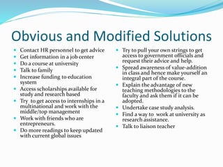 Obvious and Modified Solutions
 Contact HR personnel to get advice
 Get information in a job center
 Do a course at university
 Talk to family
 Increase funding to education
system
 Access scholarships available for
study and research based
 Try to get access to internships in a
multinational and work with the
middle/top management
 Work with friends who are
entrepreneurs.
 Do more readings to keep updated
with current global issues
 Try to pull your own strings to get
access to government officials and
request their advice and help.
 Spread awareness of value-addition
in class and hence make yourself an
integral part of the course.
 Explain the advantage of new
teaching methodologies to the
faculty and ask them if it can be
adopted.
 Undertake case study analysis.
 Find a way to work at university as
research assistance.
 Talk to liaison teacher
 