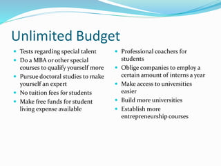 Unlimited Budget
 Tests regarding special talent
 Do a MBA or other special
courses to qualify yourself more
 Pursue doctoral studies to make
yourself an expert
 No tuition fees for students
 Make free funds for student
living expense available
 Professional coachers for
students
 Oblige companies to employ a
certain amount of interns a year
 Make access to universities
easier
 Build more universities
 Establish more
entrepreneurship courses
 