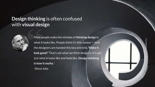 LendelaCruz
Design thinking is often confused
with visual design
“Most people make the mistake of thinking design is
what it looks like. People think it’s this veneer — that
the designers are handed this box and told, ‘Make it
look good!’ That’s not what we think design is. It’s not
just what it looks like and feels like. Design thinking
is how it works.”
-Steve Jobs
 