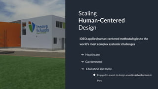 GALAK POWERPOINT
G
Scaling
Human-Centered
Design
➔ Healthcare
➔ Government
➔ Education and more.
◆ Engaged in a work to design an entire school system in
Peru
IDEO applies human-centered methodologies to the
world’s most complex systemic challenges
 