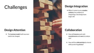 Challenges Design Integration
Collaboration
➔ When it comes to very complex
artifacts, the problems of
integrating a new design loom
larger still.
Design Attention
➔ The business model itself may even
need to be changed.
➔ How will insurers work with
manufacturers and users to analyze
risk?
➔ How will the collected data be shared
while protecting privacy?
 