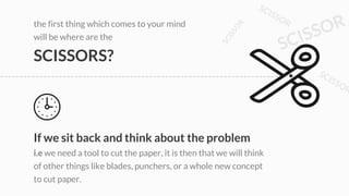 the first thing which comes to your mind
will be where are the
SCISSORS?
If we sit back and think about the problem
i.e we need a tool to cut the paper, it is then that we will think
of other things like blades, punchers, or a whole new concept
to cut paper.
 