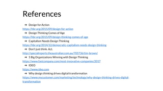 References
➔ Design for Action
https://hbr.org/2015/09/design-for-action
➔ Design Thinking Comes of Age
https://hbr.org/2015/09/design-thinking-comes-of-age
➔ Capitalism Needs Design Thinking
https://hbr.org/2014/12/democratic-capitalism-needs-design-thinking
➔ Don’t just think. Act.
http://specialreports.theaustralian.com.au/705736/tim-brown/
➔ 5 Big Organizations Winning with Design Thinking
https://www.fastcompany.com/most-innovative-companies/2017
➔ IDEO
https://www.ideo.com
➔ Why design thinking drives digital transformation
https://www.mycustomer.com/marketing/technology/why-design-thinking-drives-digital-
transformation
 