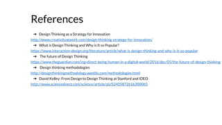 References
➔ Design Thinking as a Strategy for Innovation
http://www.creativityatwork.com/design-thinking-strategy-for-innovation/
➔ What is Design Thinking and Why is It so Popular?
https://www.interaction-design.org/literature/article/what-is-design-thinking-and-why-is-it-so-popular
➔ The future of Design Thinking
https://www.theguardian.com/ing-direct-being-human-in-a-digital-world/2016/dec/05/the-future-of-design-thinking
➔ Design thinking methodologies
http://designthinkingmethodology.weebly.com/methodologies.html
➔ David Kelley: From Design to Design Thinking at Stanford and IDEO
http://www.sciencedirect.com/science/article/pii/S2405872616300065
 