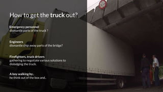How to get the truck out?
Emergency personnel
dismantle parts of the truck ?
Engineers
dismantle chip away parts of the bridge?
Firefighters, truck drivers
gathering to negotiate various solutions to
dislodging the truck.
A boy walking by..
he think out of the box and..
 