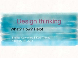 Design thinking
Shelley Cervantes & Kate Thoma
February 17, 2015
What? How? Help!
 