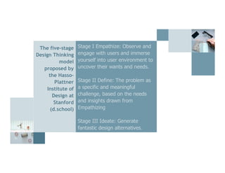 21
The five-stage
Design Thinking
model
proposed by
the Hasso-
Plattner
Institute of
Design at
Stanford
(d.school)
Stage I Empathize: Observe and
engage with users and immerse
yourself into user environment to
uncover their wants and needs.
Stage II Define: The problem as
a specific and meaningful
challenge, based on the needs
and insights drawn from
Empathizing
Stage III Ideate: Generate
fantastic design alternatives.
 